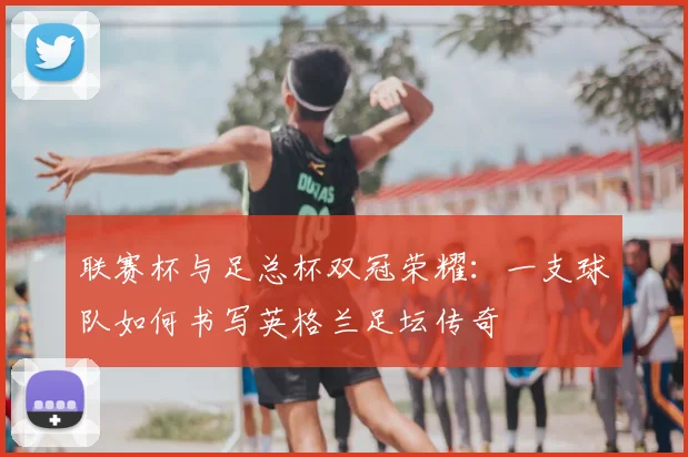 联赛杯与足总杯双冠荣耀:一支球队如何书写英格兰足坛传奇