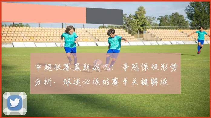 中超联赛最新战况：争冠保级形势分析，球迷必读的赛季关键解读