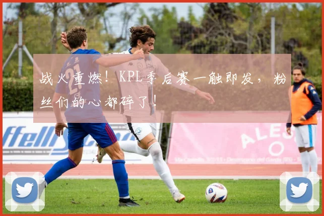 战火重燃！KPL季后赛一触即发，粉丝们的心都碎了！