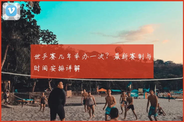 世乒赛几年举办一次？最新赛制与时间安排详解