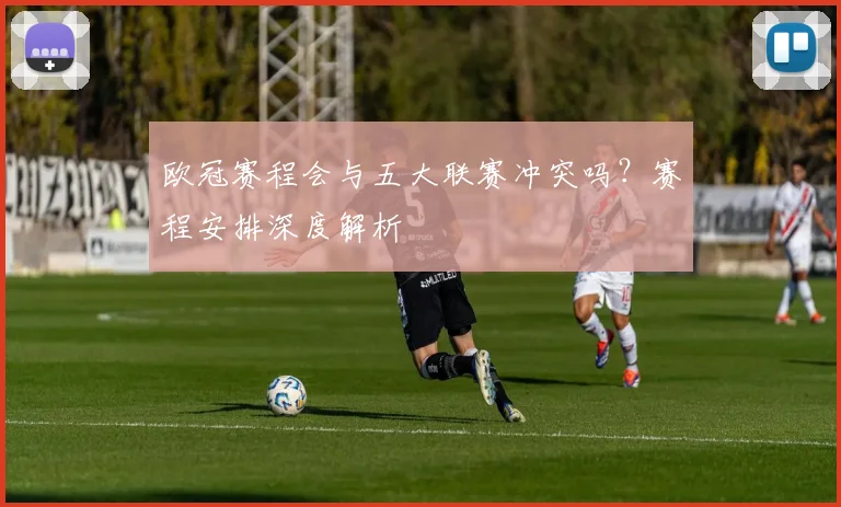 欧冠赛程会与五大联赛冲突吗？赛程安排深度解析