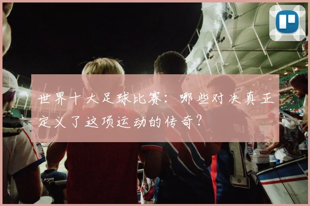世界十大足球比赛：哪些对决真正定义了这项运动的传奇？