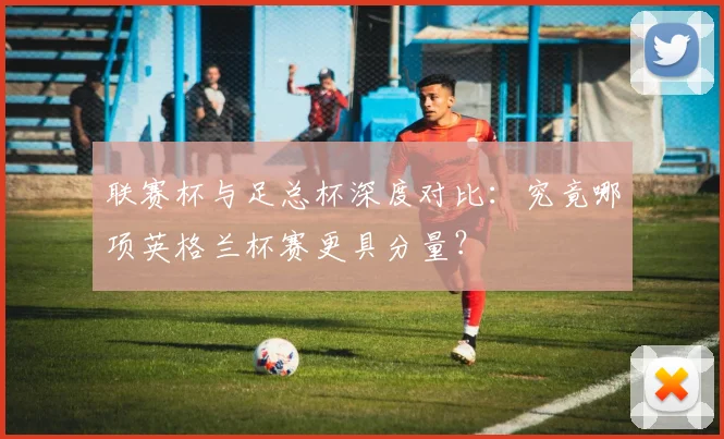 联赛杯与足总杯深度对比:究竟哪项英格兰杯赛更具分量?